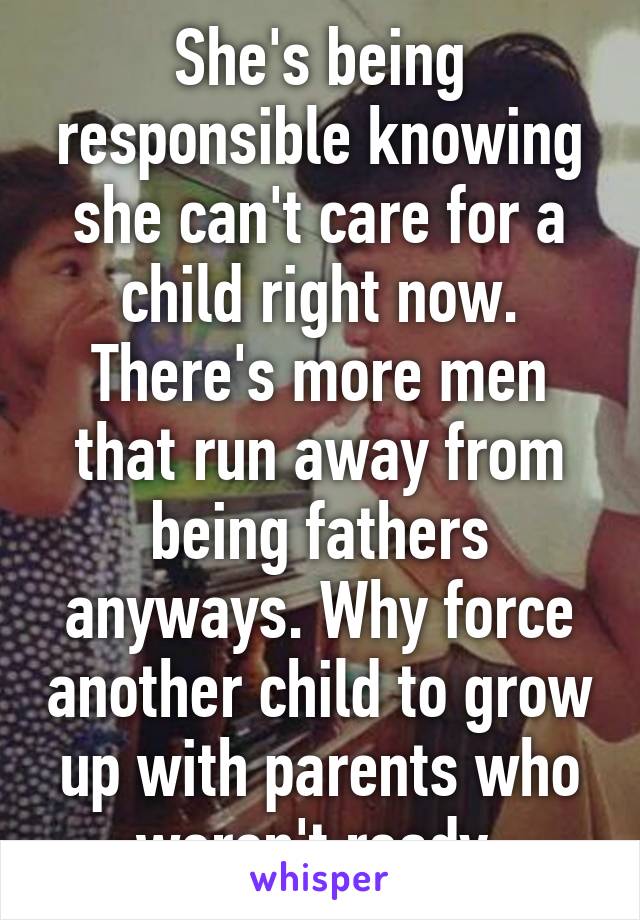 She's being responsible knowing she can't care for a child right now. There's more men that run away from being fathers anyways. Why force another child to grow up with parents who weren't ready 