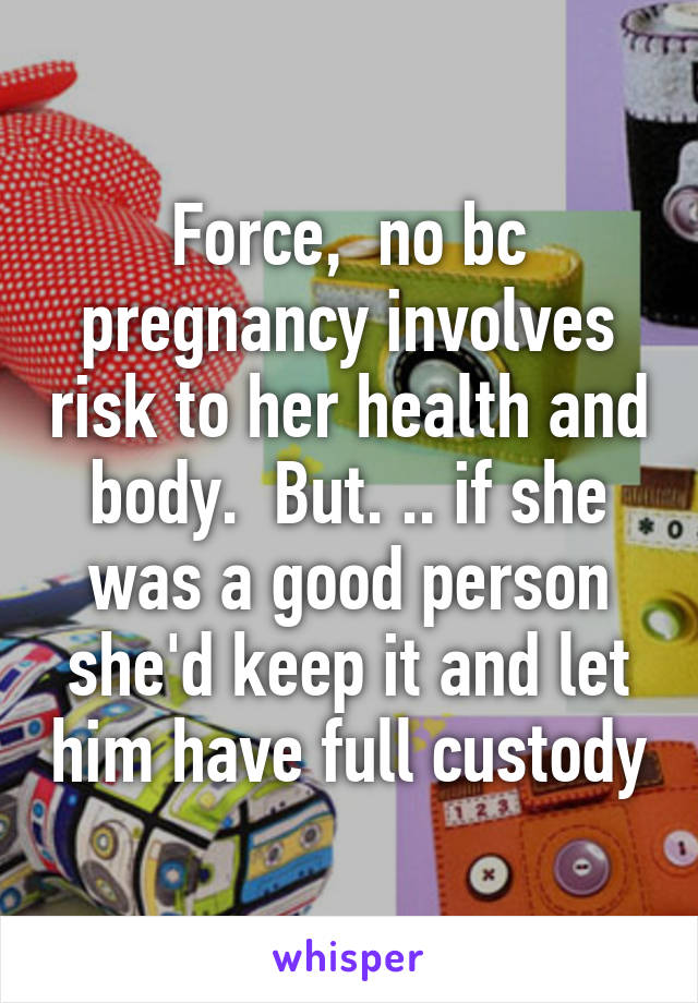 Force,  no bc pregnancy involves risk to her health and body.  But. .. if she was a good person she'd keep it and let him have full custody