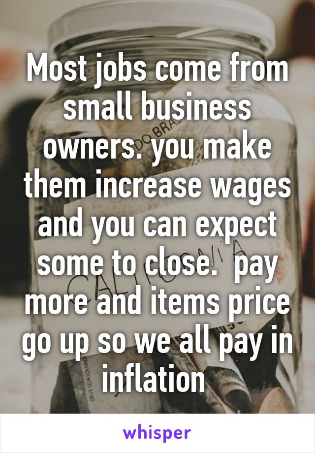 Most jobs come from small business owners. you make them increase wages and you can expect some to close.  pay more and items price go up so we all pay in inflation 