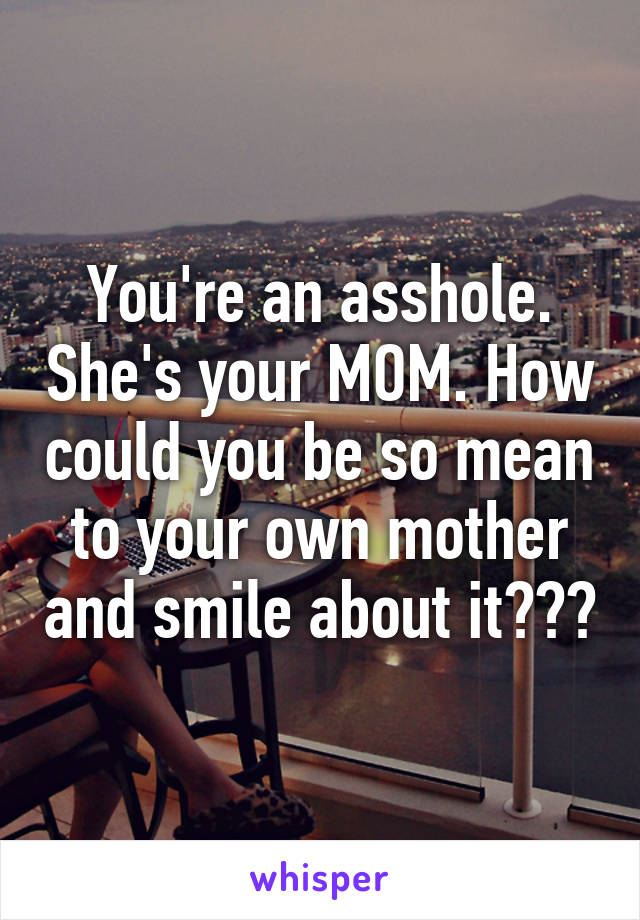 You're an asshole. She's your MOM. How could you be so mean to your own mother and smile about it???