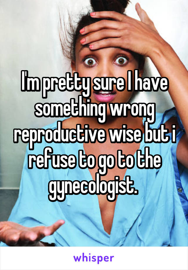 I'm pretty sure I have something wrong reproductive wise but i refuse to go to the gynecologist. 