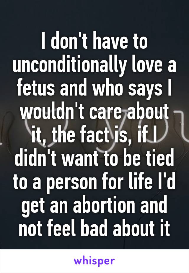 I don't have to unconditionally love a fetus and who says I wouldn't care about it, the fact is, if I didn't want to be tied to a person for life I'd get an abortion and not feel bad about it