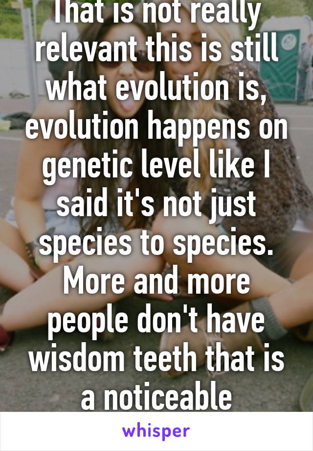 That is not really relevant this is still what evolution is, evolution happens on genetic level like I said it's not just species to species. More and more people don't have wisdom teeth that is a noticeable evolutionary change