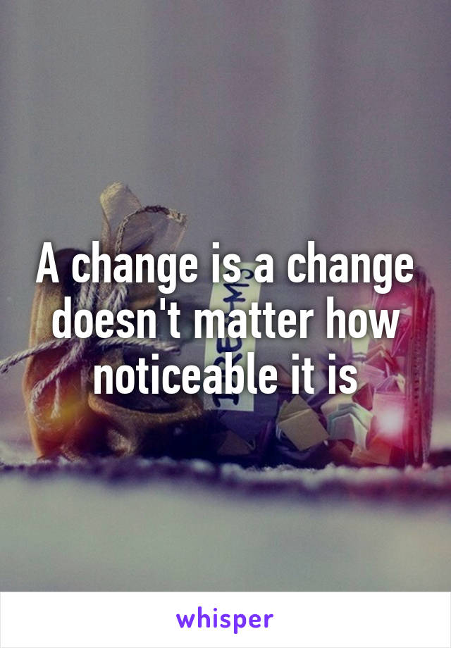 A change is a change doesn't matter how noticeable it is