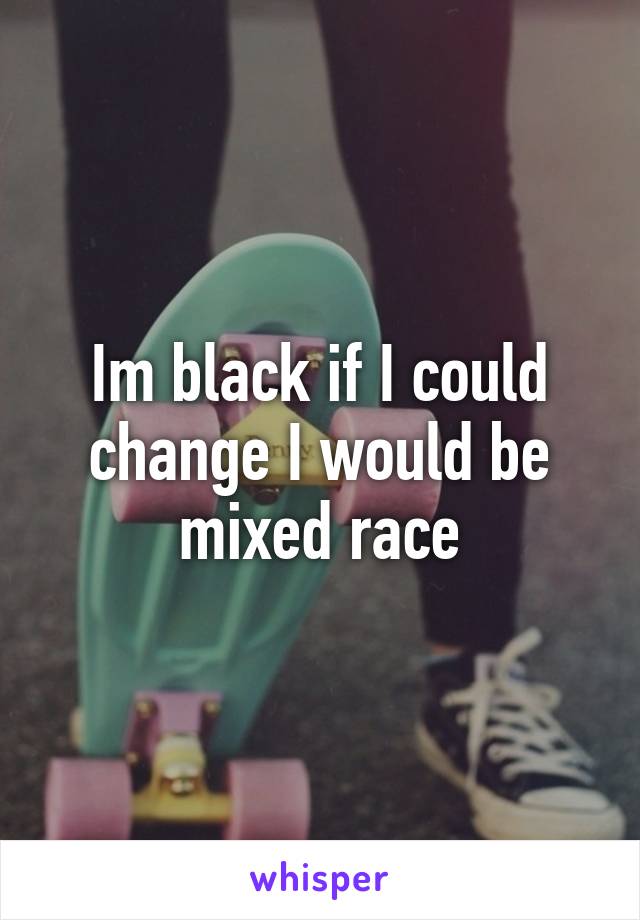 Im black if I could change I would be mixed race