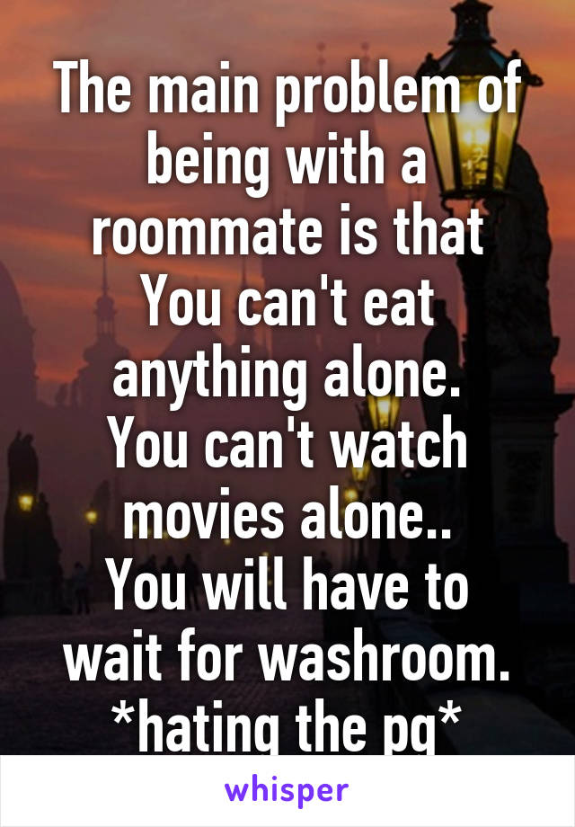 The main problem of being with a roommate is that
You can't eat anything alone.
You can't watch movies alone..
You will have to wait for washroom.
*hating the pg*