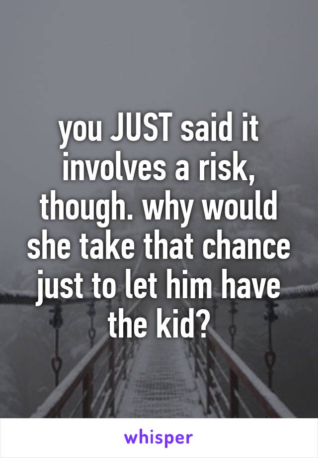 you JUST said it involves a risk, though. why would she take that chance just to let him have the kid?