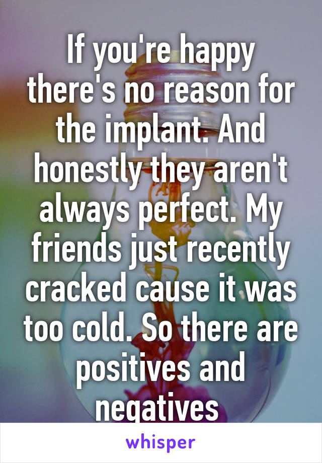If you're happy there's no reason for the implant. And honestly they aren't always perfect. My friends just recently cracked cause it was too cold. So there are positives and negatives 