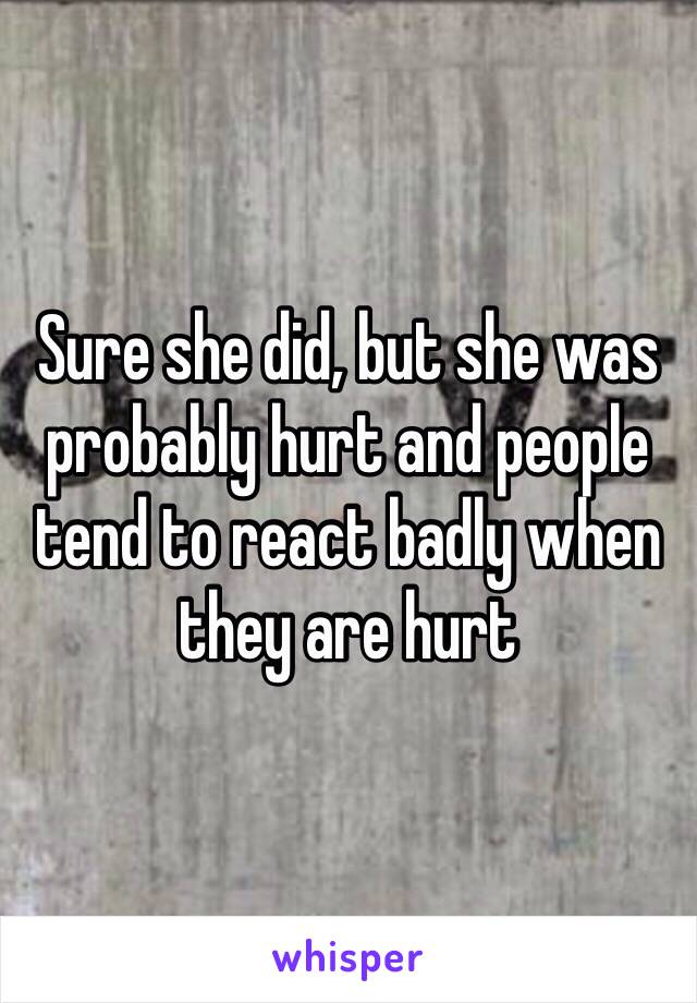 Sure she did, but she was probably hurt and people tend to react badly when they are hurt