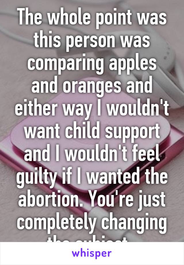 The whole point was this person was comparing apples and oranges and either way I wouldn't want child support and I wouldn't feel guilty if I wanted the abortion. You're just completely changing the subject. 