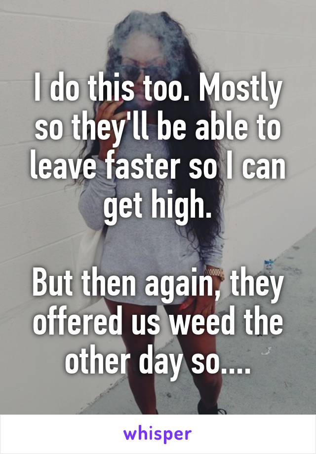 I do this too. Mostly so they'll be able to leave faster so I can get high.

But then again, they offered us weed the other day so....