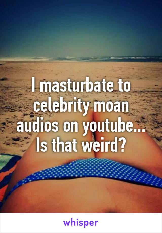 I masturbate to celebrity moan audios on youtube... Is that weird?