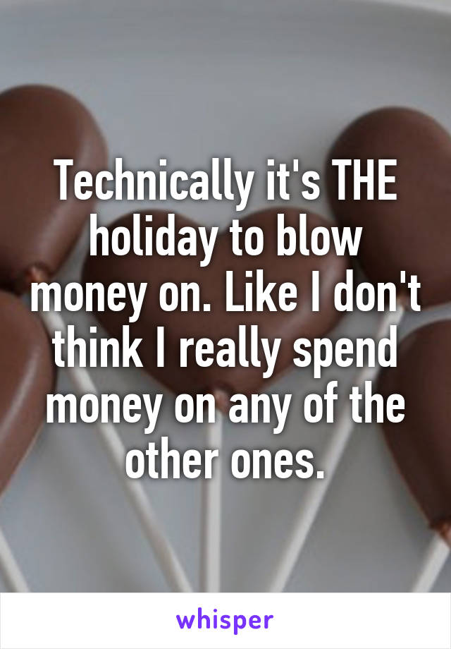 Technically it's THE holiday to blow money on. Like I don't think I really spend money on any of the other ones.