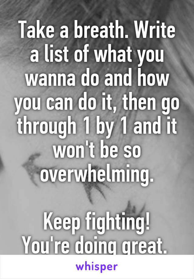 Take a breath. Write a list of what you wanna do and how you can do it, then go through 1 by 1 and it won't be so overwhelming.

Keep fighting! You're doing great. 