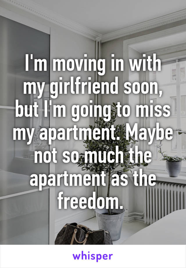 I'm moving in with my girlfriend soon, but I'm going to miss my apartment. Maybe not so much the apartment as the freedom. 
