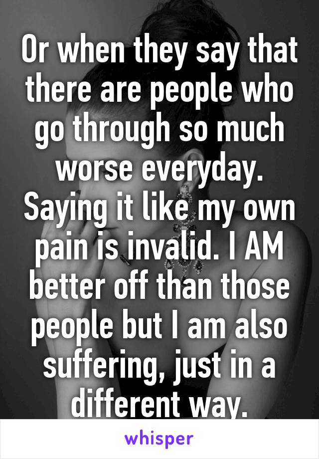 Or when they say that there are people who go through so much worse everyday. Saying it like my own pain is invalid. I AM better off than those people but I am also suffering, just in a different way.
