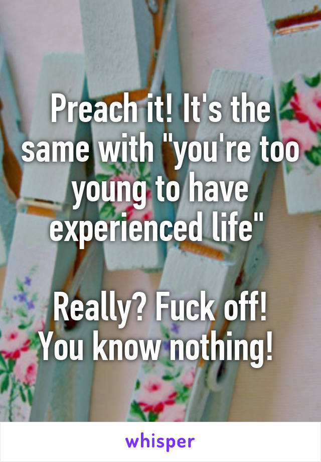 Preach it! It's the same with "you're too young to have experienced life" 

Really? Fuck off! You know nothing! 