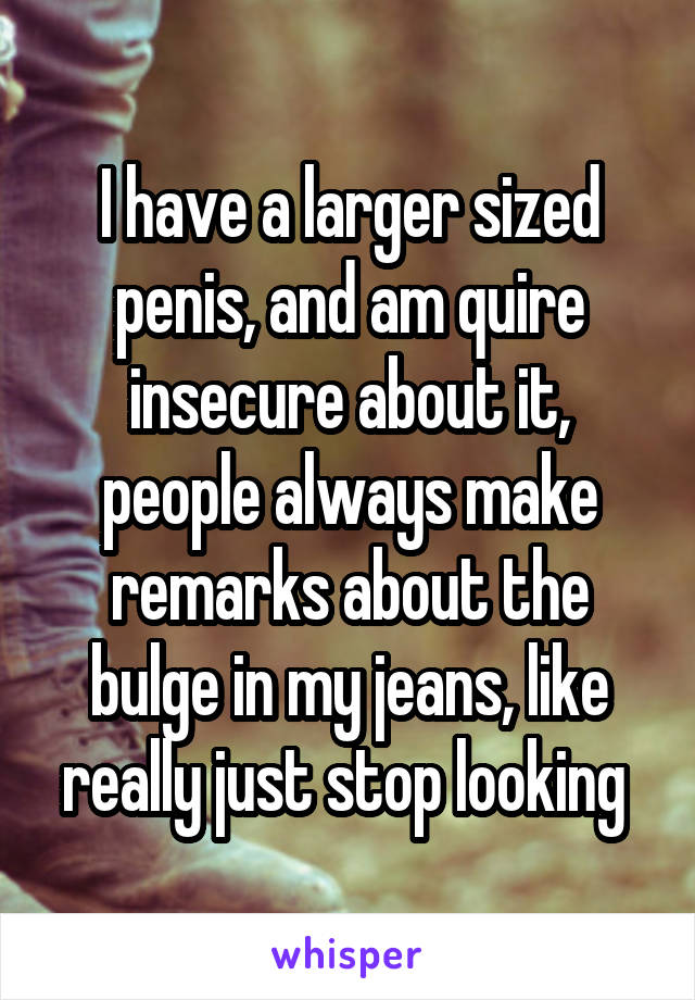 I have a larger sized penis, and am quire insecure about it, people always make remarks about the bulge in my jeans, like really just stop looking 