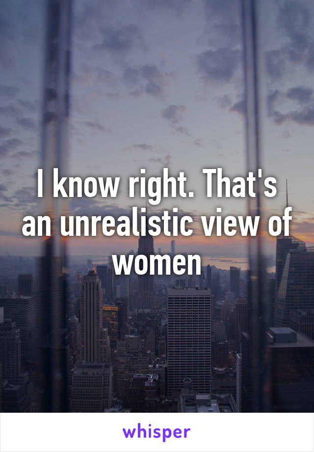 I know right. That's an unrealistic view of women