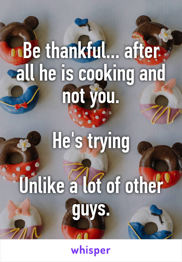 Be thankful... after all he is cooking and not you.

He's trying

Unlike a lot of other guys.