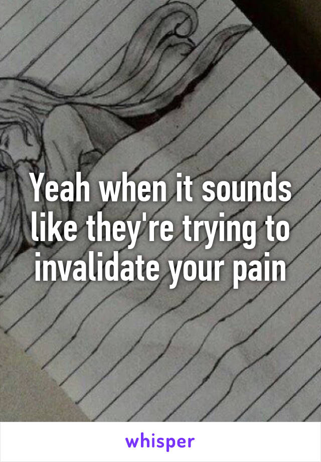Yeah when it sounds like they're trying to invalidate your pain