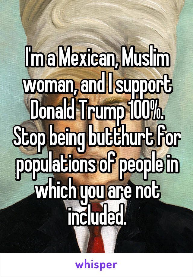 I'm a Mexican, Muslim woman, and I support Donald Trump 100%. Stop being butthurt for populations of people in which you are not included.