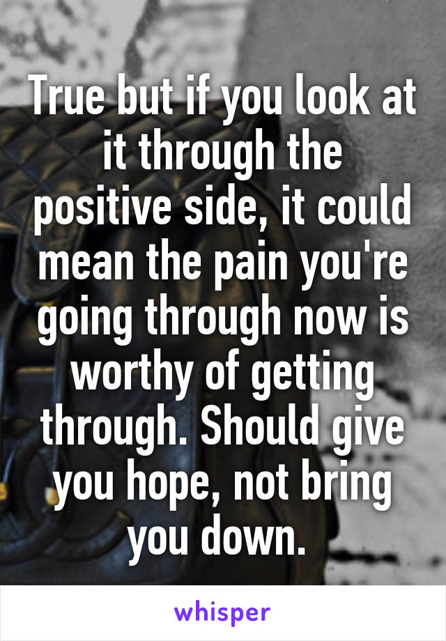 True but if you look at it through the positive side, it could mean the pain you're going through now is worthy of getting through. Should give you hope, not bring you down. 