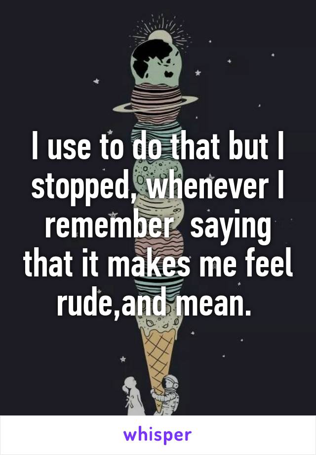 I use to do that but I stopped, whenever I remember  saying that it makes me feel rude,and mean. 