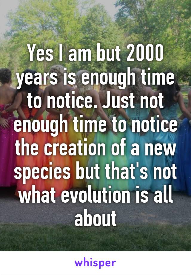 Yes I am but 2000 years is enough time to notice. Just not enough time to notice the creation of a new species but that's not what evolution is all about