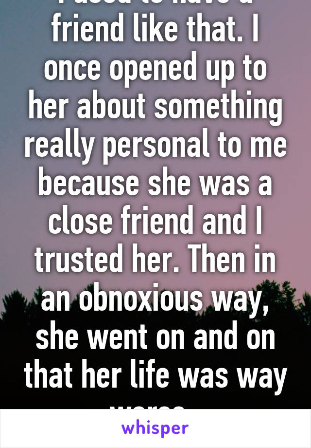 I used to have a friend like that. I once opened up to her about something really personal to me because she was a close friend and I trusted her. Then in an obnoxious way, she went on and on that her life was way worse. 
-_-;
