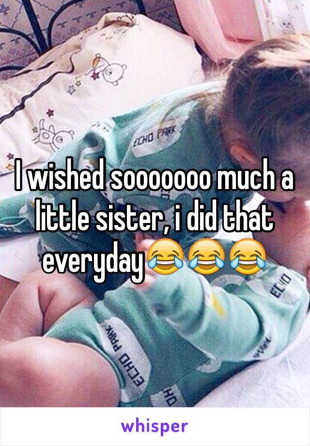 I wished sooooooo much a little sister, i did that everyday😂😂😂 