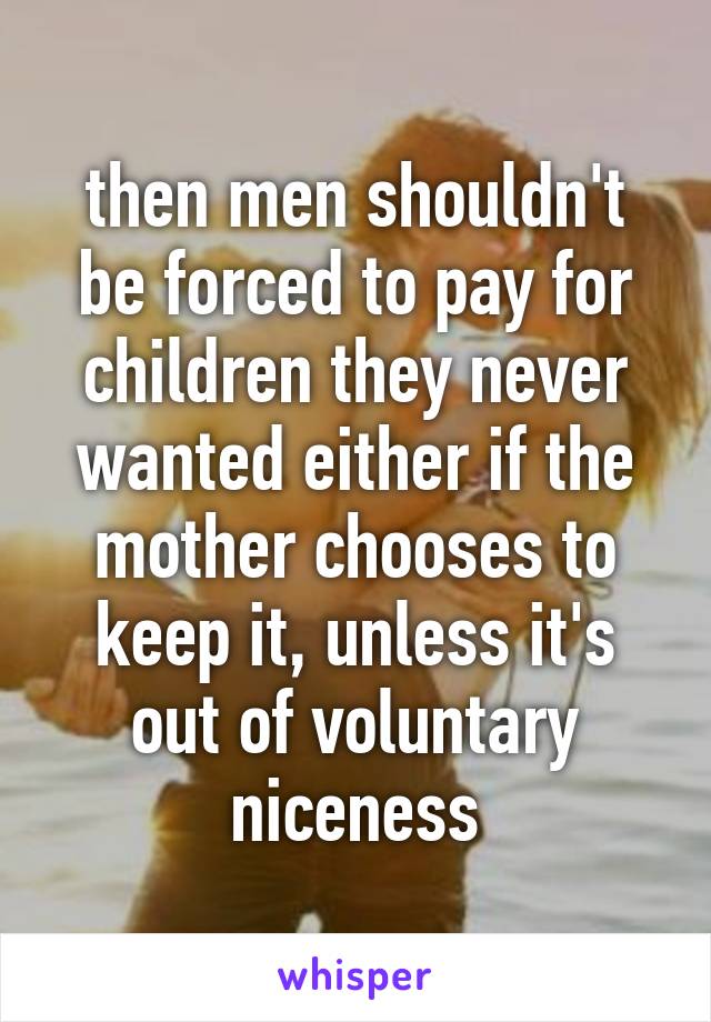 then men shouldn't be forced to pay for children they never wanted either if the mother chooses to keep it, unless it's out of voluntary niceness