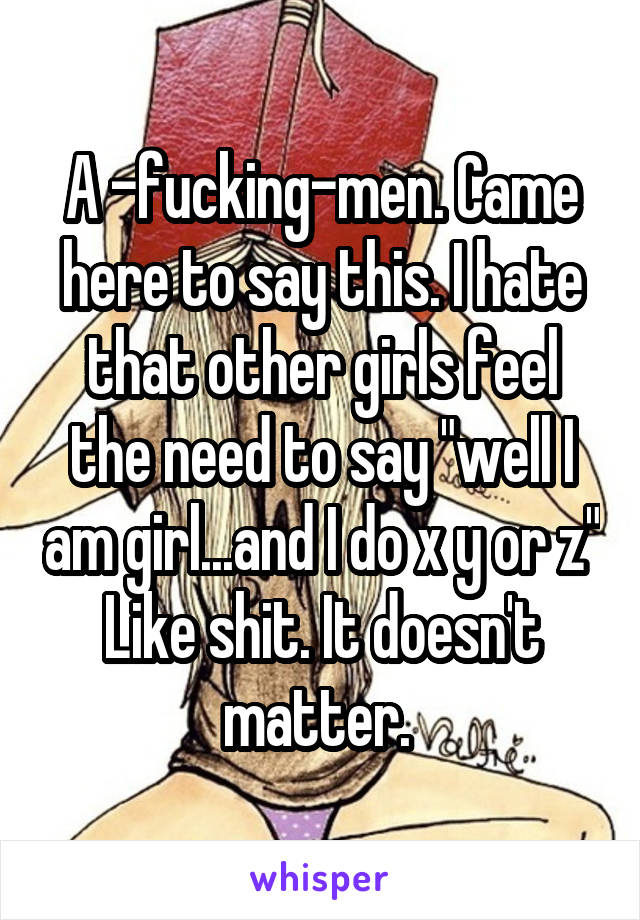 A -fucking-men. Came here to say this. I hate that other girls feel the need to say "well I am girl...and I do x y or z" Like shit. It doesn't matter. 