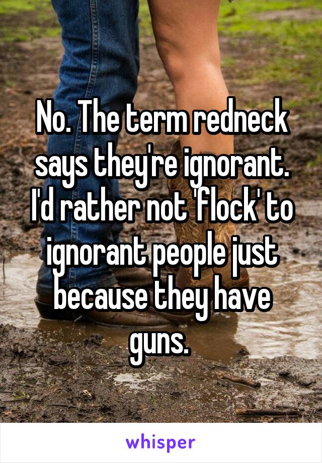 No. The term redneck says they're ignorant. I'd rather not 'flock' to ignorant people just because they have guns. 