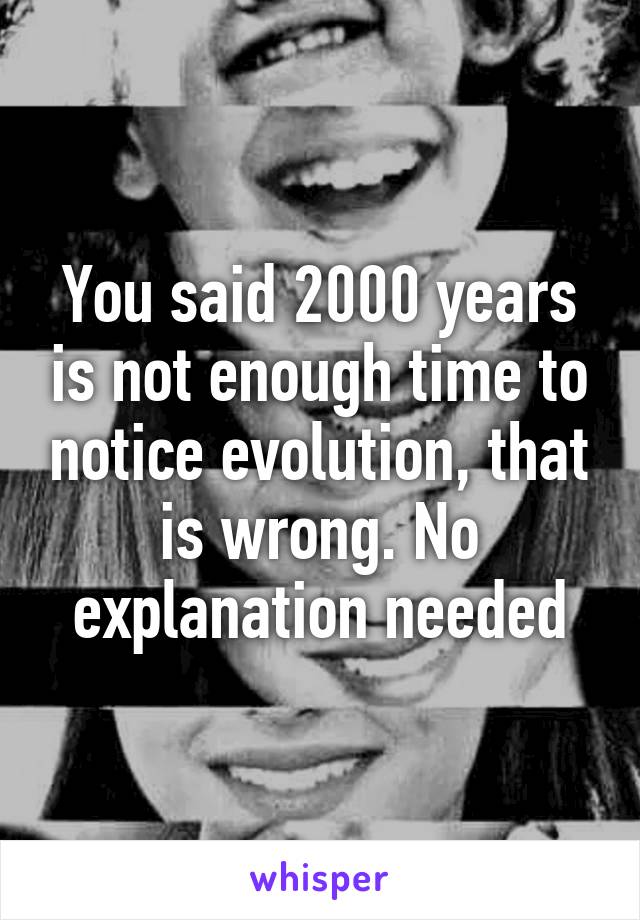 You said 2000 years is not enough time to notice evolution, that is wrong. No explanation needed