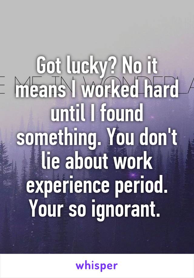 Got lucky? No it means I worked hard until I found something. You don't lie about work experience period. Your so ignorant. 