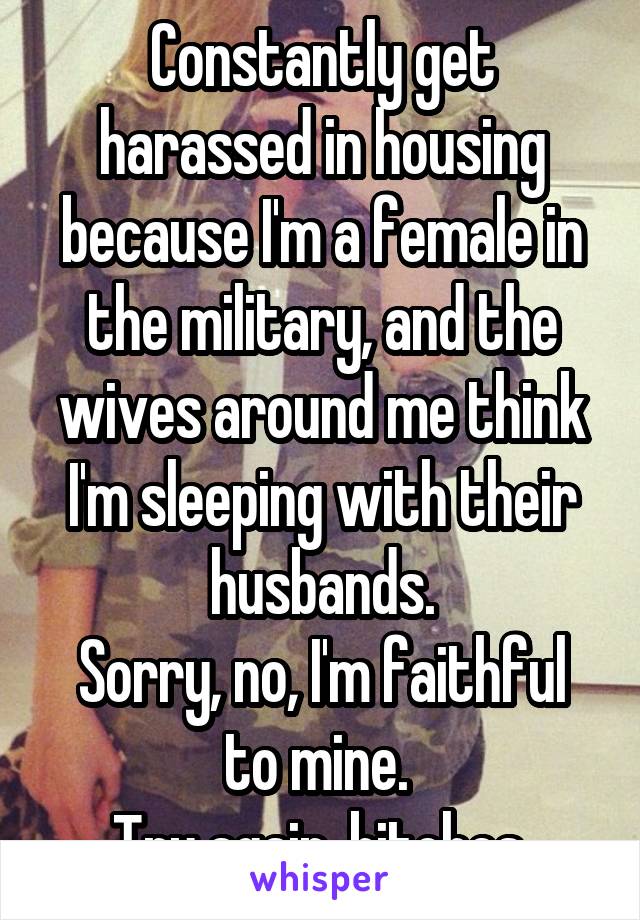 Constantly get harassed in housing because I'm a female in the military, and the wives around me think I'm sleeping with their husbands.
Sorry, no, I'm faithful to mine. 
Try again, bitches.