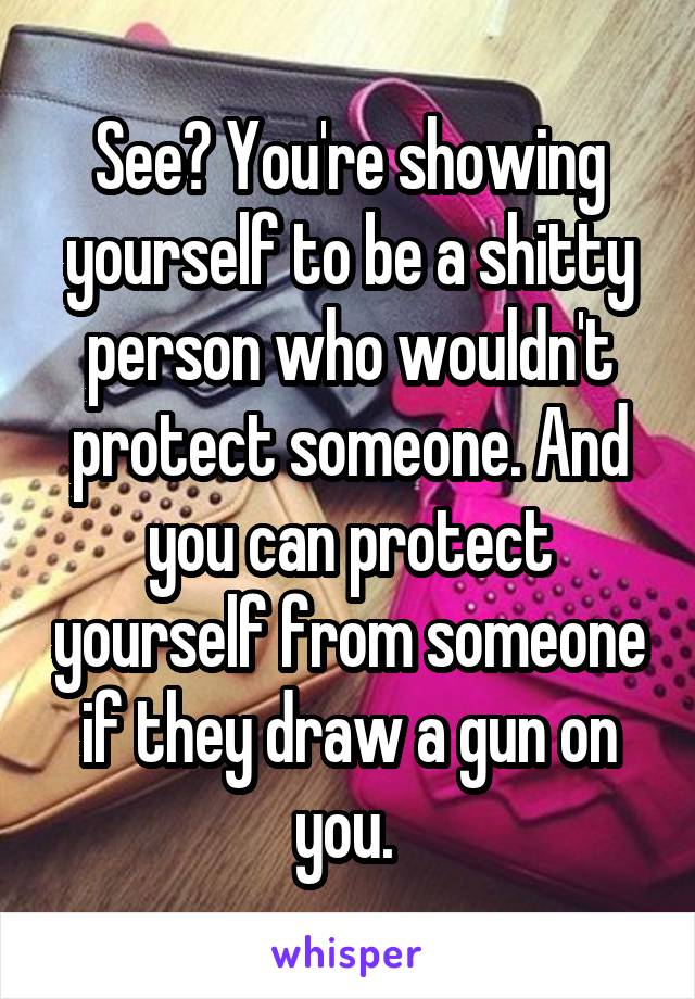 See? You're showing yourself to be a shitty person who wouldn't protect someone. And you can protect yourself from someone if they draw a gun on you. 