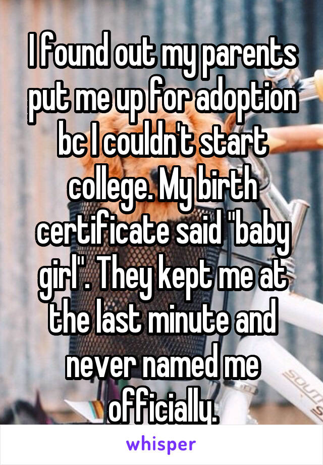 I found out my parents put me up for adoption bc I couldn't start college. My birth certificate said "baby girl". They kept me at the last minute and never named me officially.