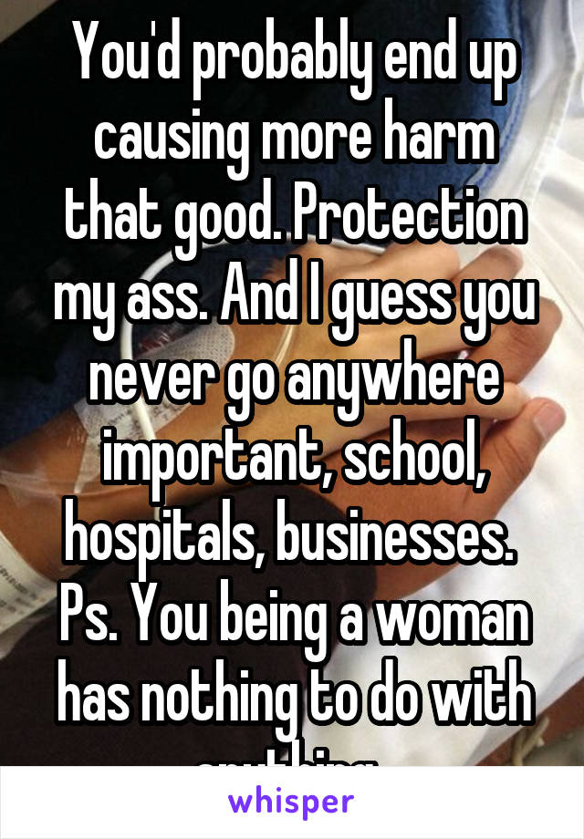 You'd probably end up causing more harm that good. Protection my ass. And I guess you never go anywhere important, school, hospitals, businesses. 
Ps. You being a woman has nothing to do with anything. 