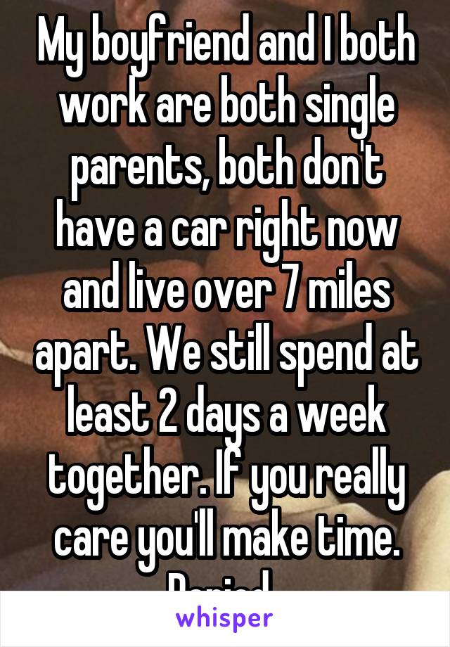 My boyfriend and I both work are both single parents, both don't have a car right now and live over 7 miles apart. We still spend at least 2 days a week together. If you really care you'll make time. Period. 