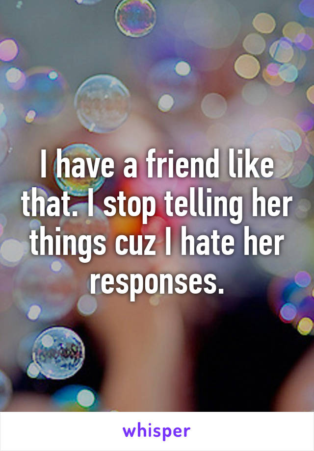I have a friend like that. I stop telling her things cuz I hate her responses.