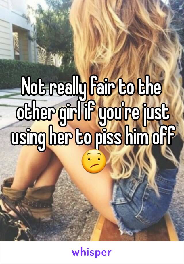 Not really fair to the other girl if you're just using her to piss him off 😕