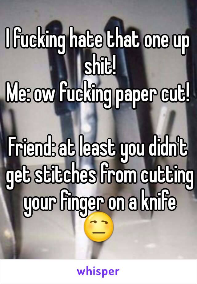 I fucking hate that one up shit!
Me: ow fucking paper cut!

Friend: at least you didn't get stitches from cutting your finger on a knife
😒