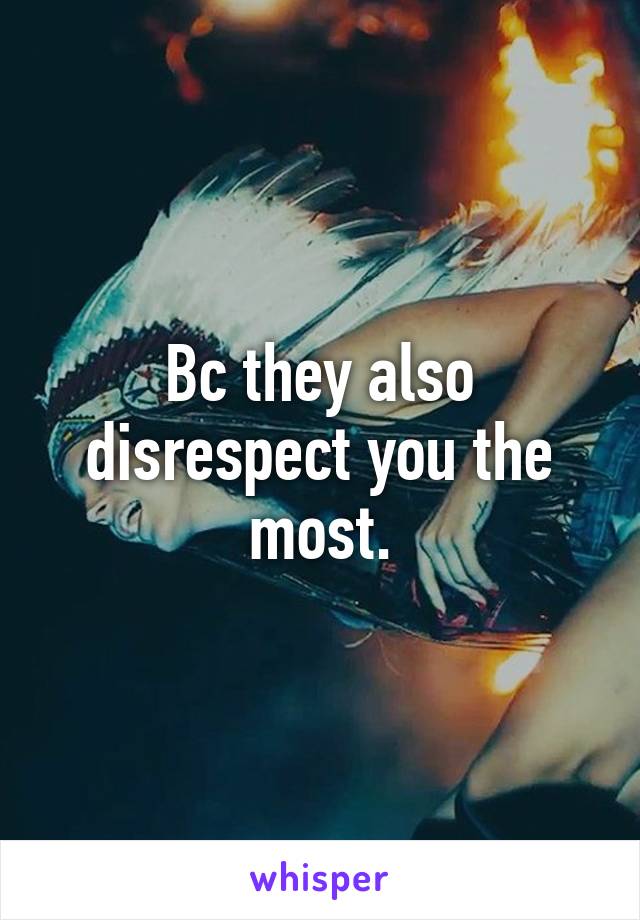 Bc they also disrespect you the most.