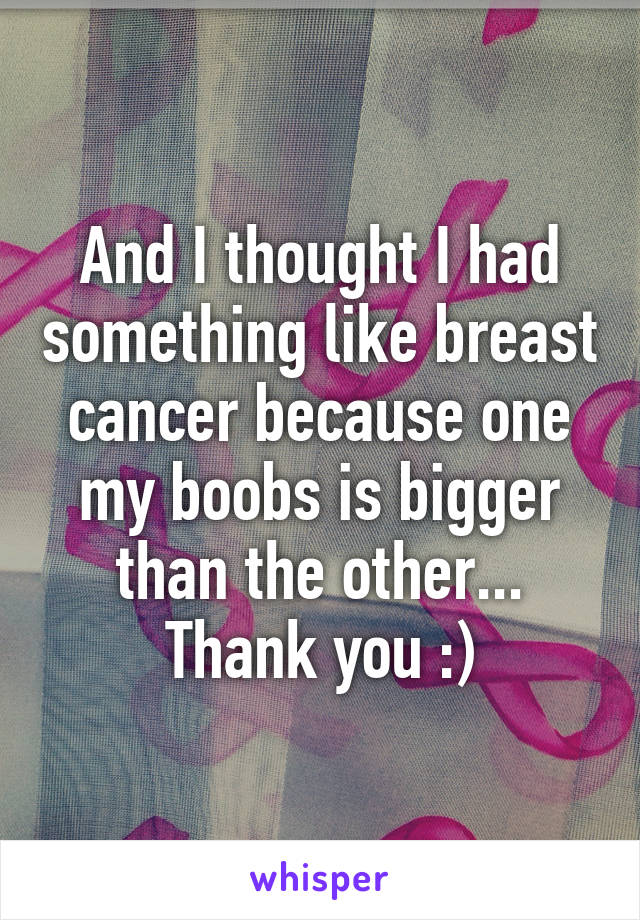 And I thought I had something like breast cancer because one my boobs is bigger than the other... Thank you :)