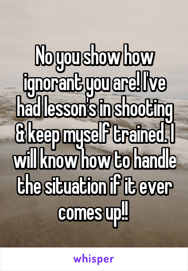 No you show how ignorant you are! I've had lesson's in shooting & keep myself trained. I will know how to handle the situation if it ever comes up!! 