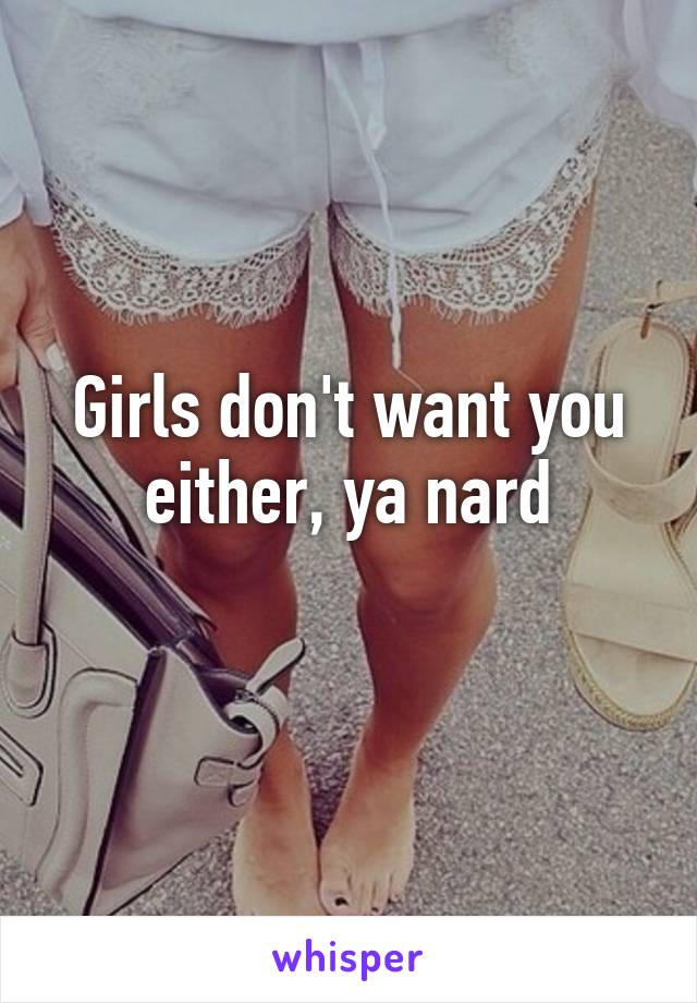 Girls don't want you either, ya nard
