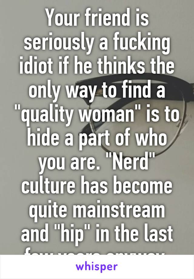 Your friend is seriously a fucking idiot if he thinks the only way to find a "quality woman" is to hide a part of who you are. "Nerd" culture has become quite mainstream and "hip" in the last few years anyway.