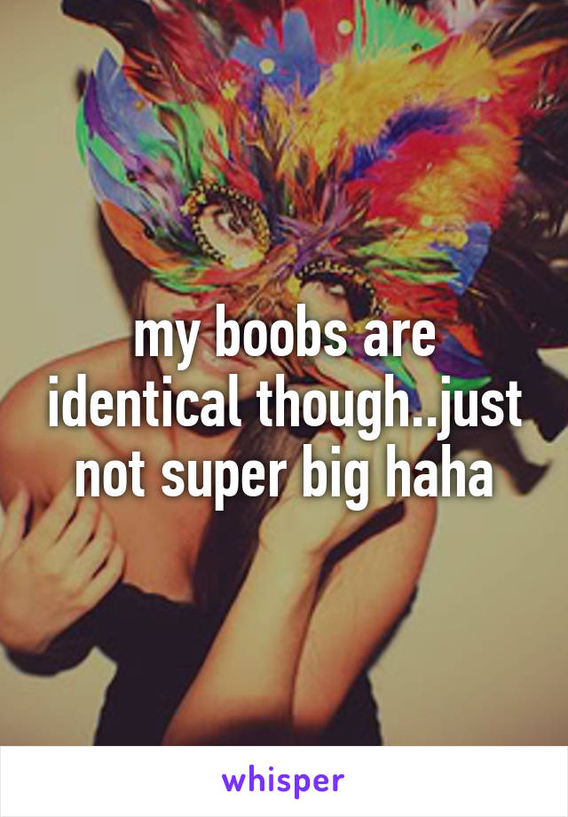 my boobs are identical though..just not super big haha